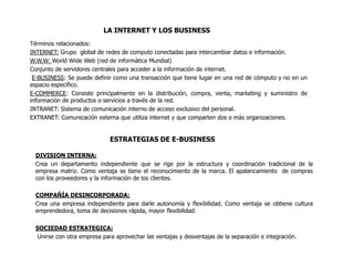 LA INTERNET Y LOS BUSINESS
Términos relacionados:
INTERNET: Grupo global de redes de computo conectadas para intercambiar datos e información.
W.W.W: World Wide Web (red de informática Mundial)
Conjunto de servidores centrales para acceder a la información de internet.
 E-BUSINESS: Se puede definir como una transacción que tiene lugar en una red de cómputo y no en un
espacio específico.
E-COMMERCE: Consiste principalmente en la distribución, compra, venta, marketing y suministro de
información de productos o servicios a través de la red.
INTRANET: Sistema de comunicación interno de acceso exclusivo del personal.
EXTRANET: Comunicación externa que utiliza internet y que comparten dos o más organizaciones.


                            ESTRATEGIAS DE E-BUSINESS

 DIVISION INTERNA:
 Crea un departamento independiente que se rige por la estructura y coordinación tradicional de la
 empresa matriz. Como ventaja se tiene el reconocimiento de la marca. El apalancamiento de compras
 con los proveedores y la información de los clientes.

 COMPAÑÍA DESINCORPORADA:
 Crea una empresa independiente para darle autonomía y flexibilidad. Como ventaja se obtiene cultura
 emprendedora, toma de decisiones rápida, mayor flexibilidad.

 SOCIEDAD ESTRATEGICA:
 Unirse con otra empresa para aprovechar las ventajas y desventajas de la separación e integración.
 