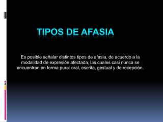 Es posible señalar distintos tipos de afasia, de acuerdo a la
modalidad de expresión afectada, las cuales casi nunca se
encuentran en forma pura: oral, escrita, gestual y de recepción.
 