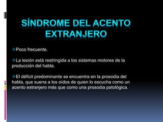 Poco frecuente.
La lesión está restringida a los sistemas motores de la
producción del habla.
El déficit predominante se encuentra en la prosodia del
habla, que suena a los oídos de quien lo escucha como un
acento extranjero más que como una prosodia patológica.
 