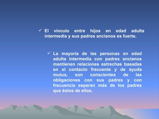 El vínculo entre hijos en edad adulta intermedia y sus padres ancianos es fuerte. La mayoría de las personas en edad adulta intermedia con padres ancianos mantienen relaciones estrechas basadas en el contacto frecuente y de ayuda mutua, son conscientes de las obligaciones con sus padres y con frecuencia esperan más de los padres que éstos de ellos.  