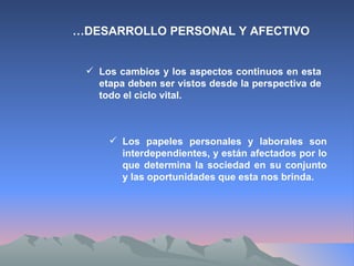 … DESARROLLO PERSONAL Y AFECTIVO Los cambios y los aspectos continuos en esta etapa deben ser vistos desde la perspectiva de todo el ciclo vital. Los papeles personales y laborales son interdependientes, y están afectados por lo que determina la sociedad en su conjunto y las oportunidades que esta nos brinda. 