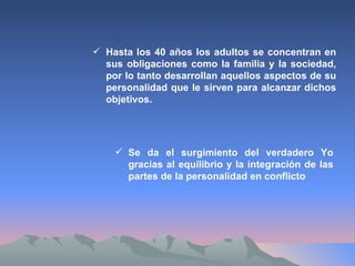 Se da el surgimiento del verdadero Yo gracias al equilibrio y la integración de las partes de la personalidad en conflicto Hasta los 40 años los adultos se concentran en sus obligaciones como la familia y la sociedad, por lo tanto desarrollan aquellos aspectos de su personalidad que le sirven para alcanzar dichos objetivos. 