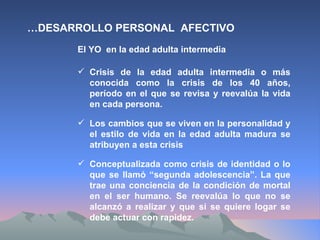 El YO  en la edad adulta intermedia Crisis de la edad adulta intermedia o más conocida como la crisis de los 40 años, período en el que se revisa y reevalúa la vida en cada persona. … DESARROLLO PERSONAL  AFECTIVO Los cambios que se viven en la personalidad y el estilo de vida en la edad adulta madura se atribuyen a esta crisis Conceptualizada como crisis de identidad o lo que se llamó “segunda adolescencia”. La que trae una conciencia de la condición de mortal en el ser humano. Se reevalúa lo que no se alcanzó a realizar y que si se quiere logar se debe actuar con rapidez. 