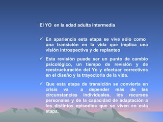 El YO  en la edad adulta intermedia En apariencia esta etapa se vive sólo como  una transición en la vida que implica una visión introspectiva y de replanteo Esta revisión puede ser un punto de cambio psicológico, un tiempo de revisión y de reestructuración del Yo y efectuar correctivos en el diseño y la trayectoria de la vida. Que esta etapa de transición se convierta en crisis va  a depender más de las circunstancias individuales, los recursos personales y de la capacidad de adaptación a los distintos episodios que se viven en esta etapa. 