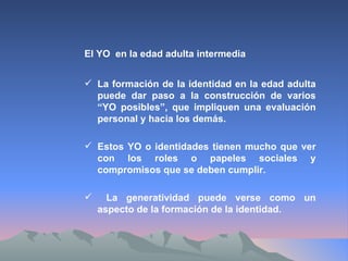 El YO  en la edad adulta intermedia La formación de la identidad en la edad adulta puede dar paso a la construcción de varios “YO posibles”, que impliquen una evaluación personal y hacia los demás. Estos YO o identidades tienen mucho que ver con los roles o papeles sociales y compromisos que se deben cumplir. La generatividad puede verse como un aspecto de la formación de la identidad. 