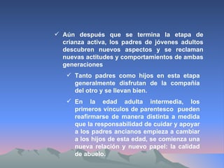 Aún después que se termina la etapa de crianza activa, los padres de jóvenes adultos descubren nuevos aspectos y se reclaman nuevas actitudes y comportamientos de ambas generaciones Tanto padres como hijos en esta etapa generalmente disfrutan de la compañía del otro y se llevan bien. En la edad adulta intermedia, los primeros vínculos de parentesco  pueden reafirmarse de manera distinta a medida que la responsabilidad de cuidar y apoyar a los padres ancianos empieza a cambiar a los hijos de esta edad, se comienza una nueva relación y nuevo papel: la calidad de abuelo. 