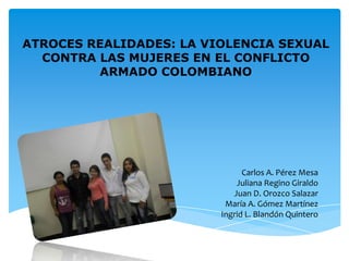 ATROCES REALIDADES: LA VIOLENCIA SEXUAL
  CONTRA LAS MUJERES EN EL CONFLICTO
         ARMADO COLOMBIANO




                               Carlos A. Pérez Mesa
                             Juliana Regino Giraldo
                            Juan D. Orozco Salazar
                          María A. Gómez Martínez
                         Ingrid L. Blandón Quintero
 