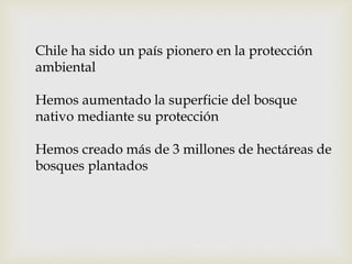Chile ha sido un país pionero en la protección
ambiental
Hemos aumentado la superficie del bosque
nativo mediante su protección
Hemos creado más de 3 millones de hectáreas de
bosques plantados
 