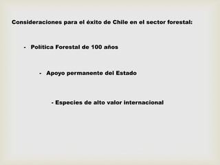 Consideraciones para el éxito de Chile en el sector forestal:
- Política Forestal de 100 años
- Apoyo permanente del Estado
- Especies de alto valor internacional
 