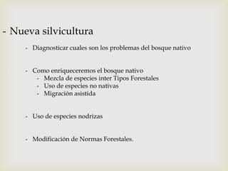 - Nueva silvicultura
- Diagnosticar cuales son los problemas del bosque nativo
- Como enriqueceremos el bosque nativo
- Mezcla de especies inter Tipos Forestales
- Uso de especies no nativas
- Migración asistida
- Uso de especies nodrizas
- Modificación de Normas Forestales.
 