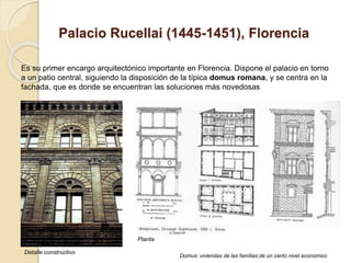 Palacio Rucellai (1445-1451), Florencia
Es su primer encargo arquitectónico importante en Florencia. Dispone el palacio en torno
a un patio central, siguiendo la disposición de la típica domus romana, y se centra en la
fachada, que es donde se encuentran las soluciones más novedosas
Detalle constructivo
Planta
Domus: viviendas de las familias de un cierto nivel económico
 