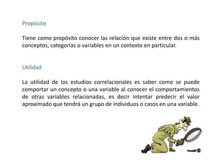 Propósito 
Tiene como propósito conocer las relación que existe entre dos o más 
conceptos, categorías o variables en un contexto en particular. 
Utilidad 
La utilidad de los estudios correlacionales es saber como se puede 
comportar un concepto o una variable al conocer el comportamientos 
de otras variables relacionadas, es decir intentar predecir el valor 
aproximado que tendrá un grupo de individuos o casos en una variable. 
 
