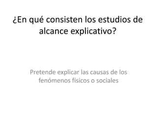 ¿En qué consisten los estudios de 
alcance explicativo? 
Pretende explicar las causas de los 
fenómenos físicos o sociales 
 