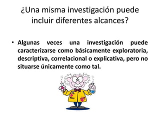 ¿Una misma investigación puede 
incluir diferentes alcances? 
• Algunas veces una investigación puede 
caracterizarse como básicamente exploratoria, 
descriptiva, correlacional o explicativa, pero no 
situarse únicamente como tal. 
 