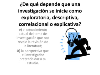 ¿De qué depende que una 
investigación se inicie como 
exploratoria, descriptiva, 
correlacional o explicativa? 
a) el conocimiento 
actual del tema de 
investigación que nos 
revele la revisión de 
la literatura; 
b) la perspectiva que 
el investigador 
pretenda dar a su 
estudio. 
 