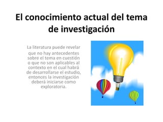 El conocimiento actual del tema 
de investigación 
La literatura puede revelar 
que no hay antecedentes 
sobre el tema en cuestión 
o que no son aplicables al 
contexto en el cual habrá 
de desarrollarse el estudio, 
entonces la investigación 
deberá iniciarse como 
exploratoria. 
 