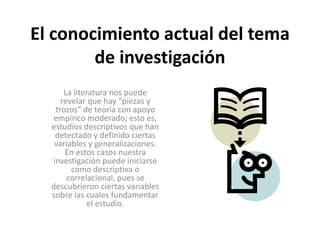 El conocimiento actual del tema 
de investigación 
La literatura nos puede 
revelar que hay “piezas y 
trozos” de teoría con apoyo 
empírico moderado; esto es, 
estudios descriptivos que han 
detectado y definido ciertas 
variables y generalizaciones. 
En estos casos nuestra 
investigación puede iniciarse 
como descriptiva o 
correlacional, pues se 
descubrieron ciertas variables 
sobre las cuales fundamentar 
el estudio. 
 