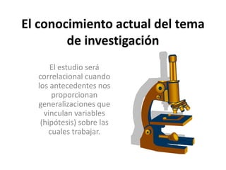 El conocimiento actual del tema 
de investigación 
El estudio será 
correlacional cuando 
los antecedentes nos 
proporcionan 
generalizaciones que 
vinculan variables 
(hipótesis) sobre las 
cuales trabajar. 
 