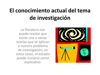 El conocimiento actual del tema 
de investigación 
La literatura nos 
puede revelar que 
existe una o varias 
teorías que se aplican 
a nuestro problema 
de investigación; en 
estos casos, el estudio 
puede iniciarse como 
explicativo. 
 