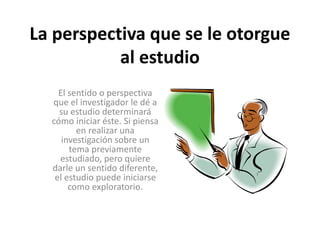 La perspectiva que se le otorgue 
al estudio 
El sentido o perspectiva 
que el investigador le dé a 
su estudio determinará 
cómo iniciar éste. Si piensa 
en realizar una 
investigación sobre un 
tema previamente 
estudiado, pero quiere 
darle un sentido diferente, 
el estudio puede iniciarse 
como exploratorio. 
 