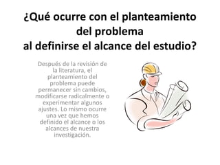 ¿Qué ocurre con el planteamiento 
del problema 
al definirse el alcance del estudio? 
Después de la revisión de 
la literatura, el 
planteamiento del 
problema puede 
permanecer sin cambios, 
modificarse radicalmente o 
experimentar algunos 
ajustes. Lo mismo ocurre 
una vez que hemos 
definido el alcance o los 
alcances de nuestra 
investigación. 
