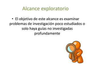 Alcance exploratorio 
• El objetivo de este alcance es examinar 
problemas de investigación poco estudiados o 
solo haya guías no investigadas 
profundamente 
 