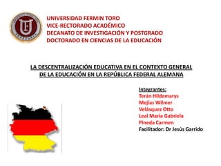 UNIVERSIDAD FERMIN TORO
     VICE-RECTORADO ACADÉMICO
     DECANATO DE INVESTIGACIÓN Y POSTGRADO
     DOCTORADO EN CIENCIAS DE LA EDUCACIÓN



LA DESCENTRALIZACIÓN EDUCATIVA EN EL CONTEXTO GENERAL
   DE LA EDUCACIÓN EN LA REPÚBLICA FEDERAL ALEMANA

                                   Integrantes:
                                   Terán Hildemarys
                                   Mejías Wilmer
                                   Velásquez Otto
                                   Leal María Gabriela
                                   Pineda Carmen
                                   Facilitador: Dr Jesús Garrido
 