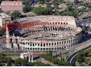 LOS PRIMEROS TIEMPOS ,ERA RESTRINGIDO DECIR
EXTENSION TERRITORIAL A CIUDAD
CIVITA CIUDAD
CIVITA A LA COMUNIDAD ORGANIZADA SOCIALMENTE
,EN TERMINO QUE SIGNIFICA CIUDAD
SURGIO LUEGO LA NUEVA SITUACION DE DOMINIO
POLITICO SOBRE EL EXTENSO TERRITORIO
CONQUISTADO : LA DE IMPERIUM
 
