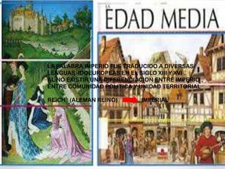 LA PALABRA IMPERIO FUE TRADUCIDO A DIVERSAS
LENGUAS IDOEUROPEAS EN EL SIGLO XIII Y XVI .
AL NO EXISTIR UNA DIFERENCIACION ENTRE IMPERIO ,
ENTRE COMUNIDAD POLITICA Y UNIDAD TERRITORIAL
REICH (ALEMAN REINO) IMPERIAL
 