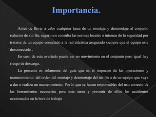 Importancia.
    Antes de llevar a cabo cualquier tarea de un montaje y desmontaje al conjunto
reductor de sin fin, sugerimos consulta las normas locales o internas de la seguridad por
tratarse de un equipo conectado a la red eléctrica asegurado siempre que el equipo este
desconectado .
    En caso de esta averiado puede ver no movimiento en el conjunto pero igual hay
riesgo de descarga.
    La presente es solamente del guía que es el inspector de las operaciones y
mantenimiento del orden del montaje y desmontaje del sin fin o de un equipo que vaya
a dar o realiza un mantenimiento. Por lo que se hacen responsables del uso correcto de
las herramientas necesarias para esta tarea y prevenir de ellos los accidentes
ocasionados en la hora de trabajo
 