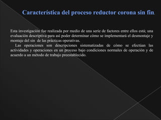 Característica del proceso reductor corona sin fin.

Esta investigación fue realizada por medio de una serie de factores entre ellos está; una
evaluación descriptiva para así poder determinar cómo se implementará el desmontaje y
montaje del sin de las prácticas operativas.
   Las operaciones son descripciones sistematizadas de cómo se efectúan las
actividades y operaciones en un proceso bajo condiciones normales de operación y de
acuerdo a un método de trabajo preestablecido.
 