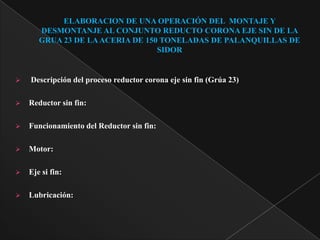 ELABORACION DE UNA OPERACIÓN DEL MONTAJE Y
       DESMONTANJE AL CONJUNTO REDUCTO CORONA EJE SIN DE LA
       GRUA 23 DE LA ACERIA DE 150 TONELADAS DE PALANQUILLAS DE
                                  SIDOR


   Descripción del proceso reductor corona eje sin fin (Grúa 23)

   Reductor sin fin:

   Funcionamiento del Reductor sin fin:

   Motor:

   Eje si fin:

   Lubricación:
 