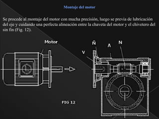 Montaje del motor


Se procede al montaje del motor con mucha precisión, luego se previa de lubricación
del eje y cuidando una perfecta alineación entre la chaveta del motor y el chivetero del
sin fin (Fig. 12).
 