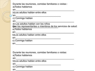 Durante las reuniones, comidas familiares o visitas::
a)Todos hablamos
en:____________________________________________
b)Los adultos hablan entre ellos
en:__________________________________
c) Conmigo hablan
en:____________________________________________
d) Los adultos hablan con los niños
Con los representantes o miembros de los servicios de salud:
en:________________________________
a)Todos hablamos
en:____________________________________________
b)Los adultos hablan entre ellos
en:__________________________________
c) Conmigo hablan
en:____________________________________________


Durante las reuniones, comidas familiares o visitas:
a)Todos hablamos
en:____________________________________________
b)Los adultos hablan entre ellos
en:__________________________________
c) Conmigo hablan
en:____________________________________________
 