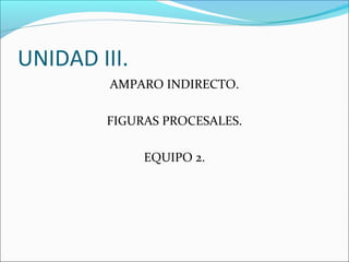 UNIDAD III.
AMPARO INDIRECTO.
FIGURAS PROCESALES.
EQUIPO 2.
 