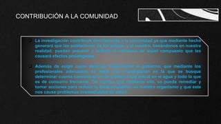 CONTRIBUCIÓN A LA COMUNIDAD
 La investigación contribuye directamente a la comunidad ya que mediante hecha
generará que las poblaciones de los países, y el nuestro, basándonos en nuestra
realidad, puedan prevenir y reducir el consumo de aquel compuesto que les
causará efectos prolongados.
 Además de exigir como derecho fundamental al gobierno, que mediante los
profesionales adecuados se haga una investigación en la que se busque
determinar cuanta concentración de arsénico hay actual en el agua y todo lo que
es de consumo frecuente. De manera que mediante ello, se pueda remediar y
tomar acciones para reducir la bioacumulación en nuestro organismo y que este
nos cause problemas irremediables de salud.
 
