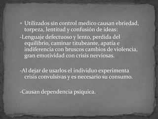  Utilizados sin control medico causan ebriedad,
torpeza, lentitud y confusión de ideas:
-Lenguaje defectuoso y lento, perdida del
equilibrio, caminar titubeante, apatía e
indiferencia con bruscos cambios de violencia,
gran emotividad con crisis nerviosas.
-Al dejar de usarlos el individuo experimenta
crisis convulsivas y es necesario su consumo.
-Causan dependencia psíquica.
 