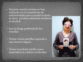  Durante mucho tiempo se han
utilizado en el tratamiento de
enfermedades pero cuando la dosis
se eleva produce síntomas similares
al alcohol.
 Son la droga preferida de los
suicidas.
 Tomar varias pastillas equivale a
una muerte segura.
 Tomar una dosis media causa
dependencia y daños cerebrales.
 