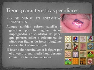  1.- SE VENDE EN ESTAMPITAS
INFANTILES
Aunque también existen pastillas y
gelatinas por lo regular vienen
impregnados en cuadritos de papel
que parecen stiker o calcomanía de
niños con figuras de fresas, pingüino,
carita feliz, los Simpson , etc.
El joven solo necesita lamer la figura por
el anverso y una media hora después
comienza a tener alucinaciones.
 