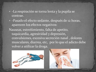  -La respiración se torna lenta y la pupila se
contrae.
 -Pasado el efecto sedante, después de 12 horas,
aparecen los efectos negativos:
Nauseas, estreñimiento, falta de apetito,
taquicardia, agresividad y depresión,
convulsiones, excesiva secreción nasal , dolores
musculares, diarrea, etc, por lo que el adicto debe
volver a utilizar la droga.
 
