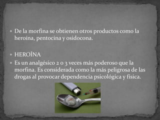  De la morfina se obtienen otros productos como la
heroína, pentocina y osidocona.
 HEROÍNA
 Es un analgésico 2 o 3 veces más poderoso que la
morfina. Es considerada como la más peligrosa de las
drogas al provocar dependencia psicológica y física.
 