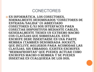 CONECTORESEn informática, los conectores, normalmente denominados "conectores de entrada/salida" (o abreviado conectores E/S) son interfaces para conectar dispositivos mediante cables. Generalmente tienen un extremo macho con clavijas que sobresalen. Este enchufe debe insertarse en una parte hembra (también denominada socket), que incluye agujeros para acomodar las clavijas. Sin embargo, existen enchufes "hermafroditas" que pueden actuar como enchufes macho o hembra y se pueden insertar en cualquiera de los dos. 