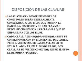 DISPOSICIÓN DE LAS CLAVIJASLas clavijas y los orificios de los conectores están generalmente conectados a los hilos que forman el cable. La disposición de las clavijas describe cuáles son las clavijas que se emparejan con los hilos. Cada clavija numerada generalmente se corresponde con un hilo dentro del cable, pero a veces una de las clavijas no se utiliza. Además, en algunos casos, dos clavijas se pueden conectar entre sí. Esto se denomina "puente". 