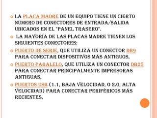 La placa madrede un equipo tiene un cierto número de conectores de entrada/salida ubicados en el "panel trasero". La mayoría de las placas madre tienen los siguientes conectores: Puerto de serie, que utiliza un conector DB9 para conectar dispositivos más antiguos, Puerto paralelo, que utiliza un conector DB25 para conectar principalmente impresoras antiguas, Puertos USB (1.1, baja velocidad, o 2.0, alta velocidad) para conectar periféricos más recientes, 
