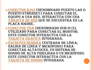 Conector RJ45 (denominado Puerto LAN o Puerto Ethernet) para conectar el equipo a una red. Interactúa con una tarjeta de red que se encuentra en la placa madre, Conector VGA (denominado SUB-D15), utilizado para conectar el monitor. Este conector interactúa con la tarjeta gráfica integrada, Enchufes hembra (Entrada de línea, Salida de línea y micrófono) para conectar altavoces, un sistema de sonido de alta fidelidad o un micrófono. Este conector interactúa con la tarjeta de sonido integrada