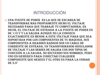 INTRODUCCIÓNUna fuente de poder  es la que se encarga de transformar mas propiamente dicho el voltaje necesario para que trabaje tu computadora, es decir, el voltaje de entrada a la fuente de poder es de 110 V y la salida aunque no la conozco exactamente es menor a este voltaje para que sea soportada por los componentes de tu maquina, sus componentes a grandes rasgos son un cable de corriente de entrada, un transformador-regulador de voltaje y las series de salida con dos tipos de conexión a la salida, no recuerdo sus nombres, pero uno es genérico Para conectar cualquier componente que desees y el otro es para la unidad de 3.5"