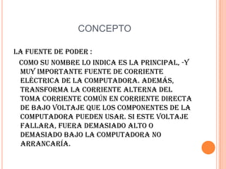 CONCEPTOLa fuente de poder :   Como su nombre lo indica es la principal, -y muy importante fuente de corriente eléctrica de la computadora. Además, transforma la corriente alterna del toma corriente común en corriente directa de bajo voltaje que los componentes de la computadora pueden usar. Si este voltaje fallara, fuera demasiado alto o demasiado bajo la computadora no arrancaría.