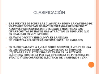 CLASIFICACIÓNLas fuentes de poder las clasifican según la cantidad de watts que soportan, no hay un estándar de medición y algunos fabricantes distorsionan y manipulan las cifras con tal de hacer más atractivo un producto que en realidad es muy inferior. El vatio o watt (símbolo W), es la unidad de  potencia del sistema internacional de unidades.