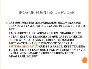 Es el equivalente a 1 julio sobre segundo(1 J/s) y es una de las unidades derivadas. Expresado en unidades utilizadas en electricidad el vatio es la potencia eléctrica producida por una diferencia de potencial de 1voltio y una corriente eléctrica  de 1 amperio (1 VA).TIPOS DE FUENTES DE PODERLas dos fuentes que podremos  encontrarnos cuando abramos un ordenador pueden ser: AT o ATX    La diferencia principal que un usuario puede notar  está en el hecho de que las fuentes de poder AT no apagan el equipo de manera automática, ya que cuando se ordena al sistema operativo que se apague, éste termina todos los procesos que tiene pendientes y envía un último mensaje diciendo “Ahora puede apagar el equipo“.