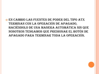 En cambio las fuentes de poder del tipo ATX terminan con la operación de apagado, haciéndolo de una manera automática sin que nosotros tengamos que presionar el botón de apagado para terminar toda la operación.